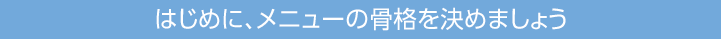 はじめに、メニューの骨格を決めましょう