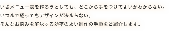 いざメニュー表を作ろうとしても、どこから手をつけたらいいのかわからない。いつまで経ってもデザインが決まらない。そんなお悩みを解決する効率の良い制作の手順をご紹介します。