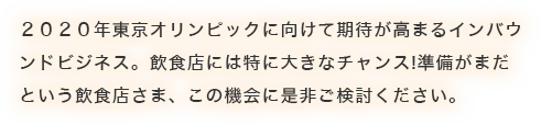 ２０２０年東京オリンピックに向けて期待が高まるインバウ ンドビジネス。飲食店には特に大きなチャンス!準備がまだ という飲食店さ
