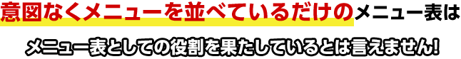 意図なくメニューを並べているだけのメニュー表はメニュー表としての役割を果たしているとは言えません！