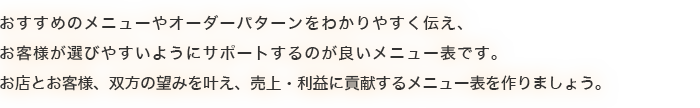 おすすめのメニューやオーダーパターンをわかりやすく伝え、お客様が選びやすいようにサポートするのが良いメニューです。お店とお客様、双方の望みを叶え、売上・利益に貢献するメニューを作りましょう。