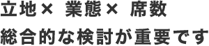 立地× 業態× 席数総合的な検討が重要です