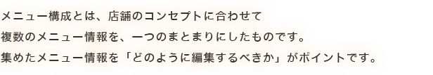 メニュー構成とは、店舗のコンセプトに合わせて複数のメニュー情報を、一つのまとまりにしたものです。集めたメニュー情報を「どのように編集するべきか」がポイントです。